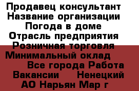 Продавец-консультант › Название организации ­ Погода в доме › Отрасль предприятия ­ Розничная торговля › Минимальный оклад ­ 60 000 - Все города Работа » Вакансии   . Ненецкий АО,Нарьян-Мар г.